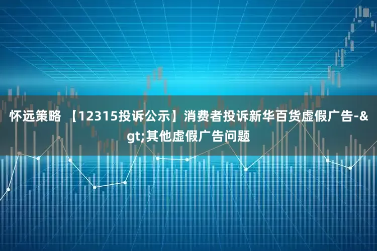 怀远策略 【12315投诉公示】消费者投诉新华百货虚假广告->其他虚假广告问题