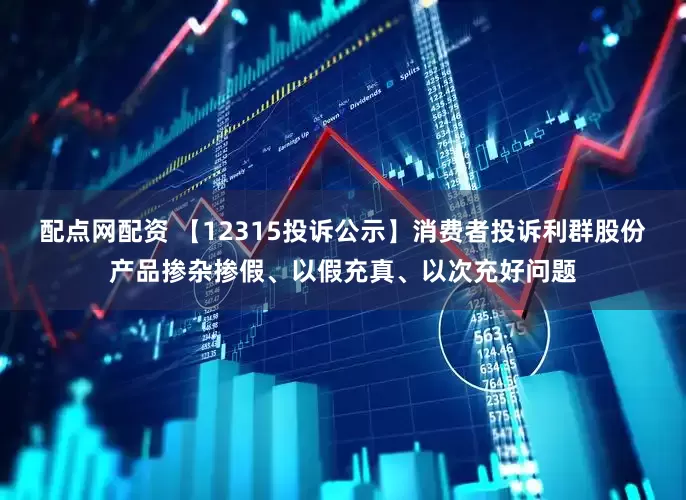 配点网配资 【12315投诉公示】消费者投诉利群股份产品掺杂掺假、以假充真、以次充好问题