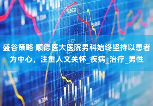 盛谷策略 顺德医大医院男科始终坚持以患者为中心，注重人文关怀_疾病_治疗_男性