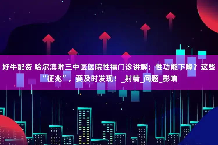好牛配资 哈尔滨附三中医医院性福门诊讲解：性功能下降？这些“征兆”，要及时发现！_射精_问题_影响
