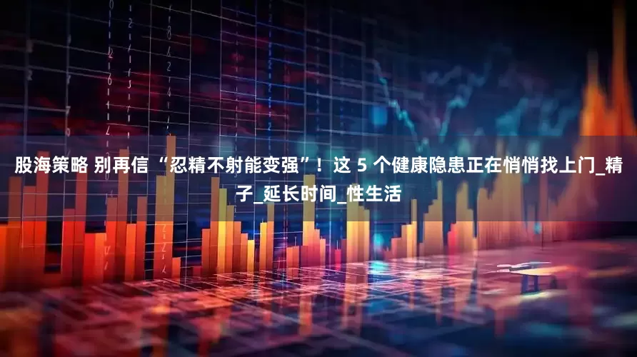 股海策略 别再信 “忍精不射能变强”！这 5 个健康隐患正在悄悄找上门_精子_延长时间_性生活