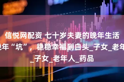 信悦网配资 七十岁夫妻的晚年生活，避开晚年“坑”，稳稳幸福到白头_子女_老年人_药品