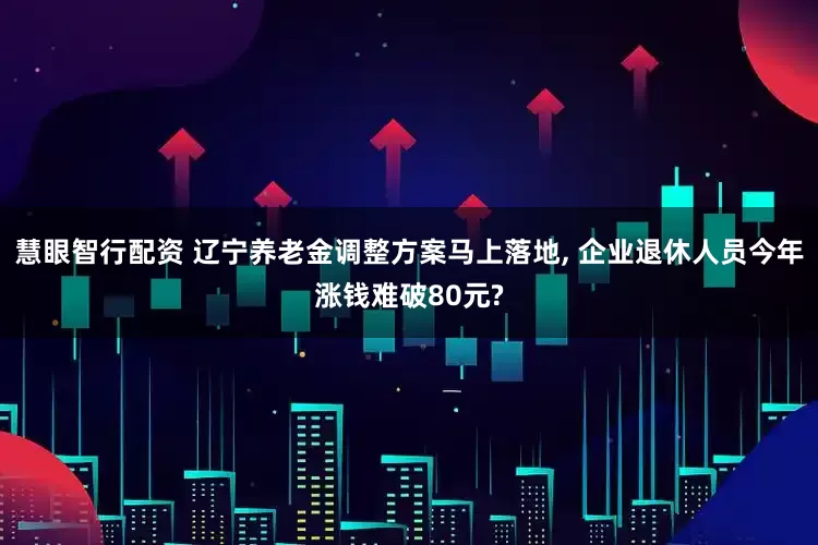 慧眼智行配资 辽宁养老金调整方案马上落地, 企业退休人员今年涨钱难破80元?