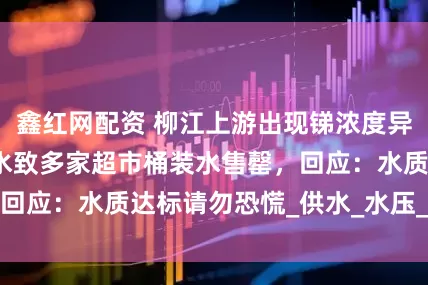 鑫红网配资 柳江上游出现锑浓度异常，居民大量买水致多家超市桶装水售罄，回应：水质达标请勿恐慌_供水_水压_自来水