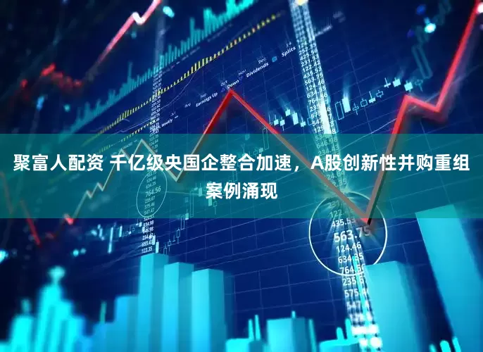 聚富人配资 千亿级央国企整合加速，A股创新性并购重组案例涌现