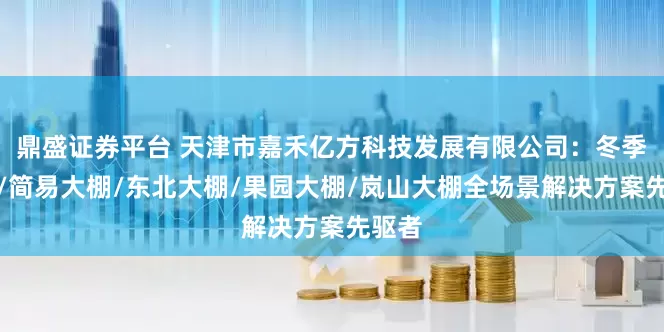 鼎盛证券平台 天津市嘉禾亿方科技发展有限公司：冬季大棚/简易大棚/东北大棚/果园大棚/岚山大棚全场景解决方案先驱者