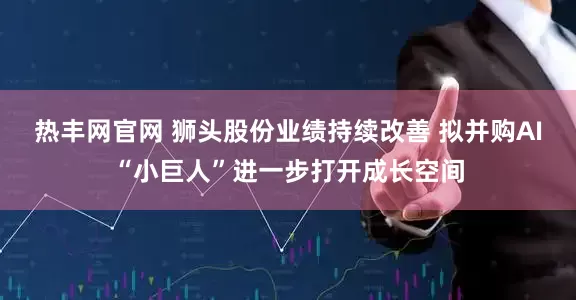 热丰网官网 狮头股份业绩持续改善 拟并购AI“小巨人”进一步打开成长空间