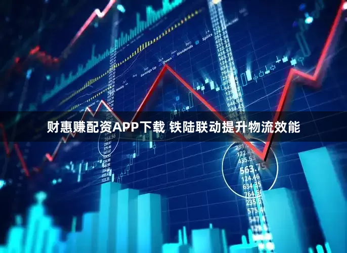 财惠赚配资APP下载 铁陆联动提升物流效能