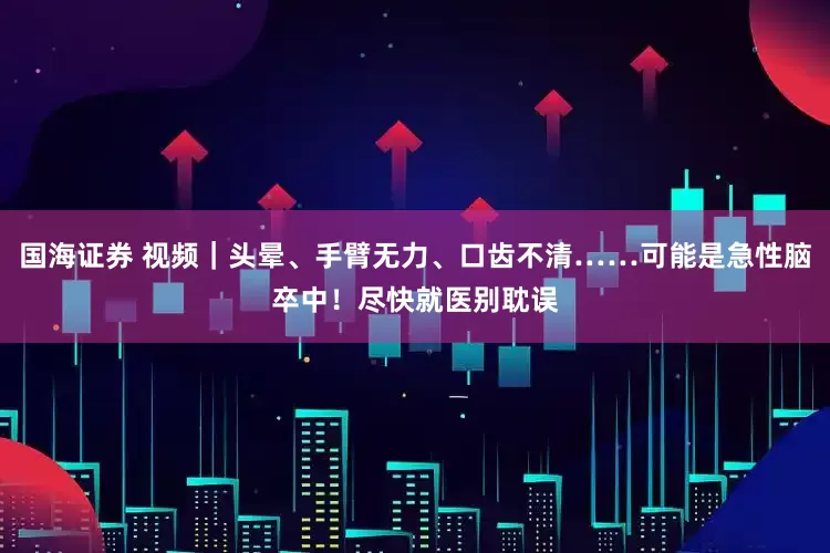 国海证券 视频｜头晕、手臂无力、口齿不清……可能是急性脑卒中！尽快就医别耽误