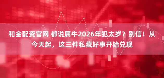 和金配资官网 都说属牛2026年犯太岁？别信！从今天起，这三件私藏好事开始兑现