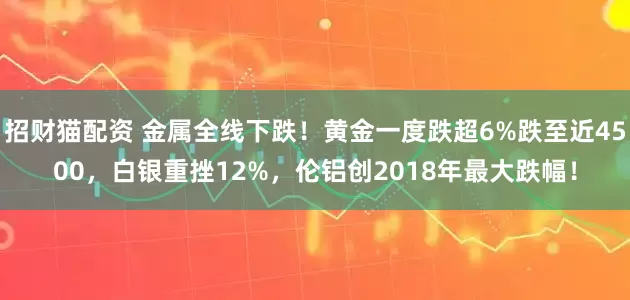 招财猫配资 金属全线下跌！黄金一度跌超6%跌至近4500，白银重挫12%，伦铝创2018年最大跌幅！