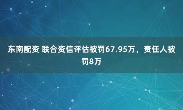 东南配资 联合资信评估被罚67.95万，责任人被罚8万