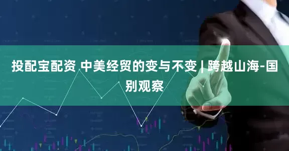 投配宝配资 中美经贸的变与不变 | 跨越山海-国别观察